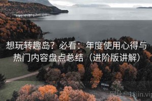 想玩转趣岛？必看：年度使用心得与热门内容盘点总结（进阶版讲解）