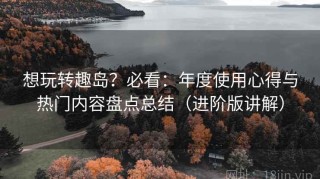 想玩转趣岛？必看：年度使用心得与热门内容盘点总结（进阶版讲解）