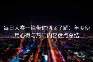 每日大赛一篇带你彻底了解：年度使用心得与热门内容盘点总结