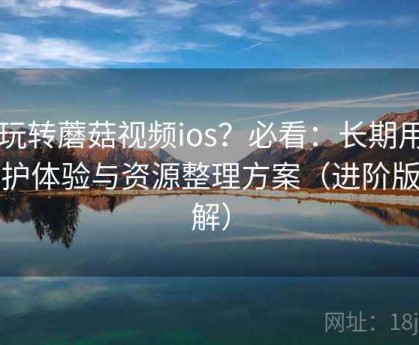 想玩转蘑菇视频ios？必看：长期用户维护体验与资源整理方案（进阶版讲解）