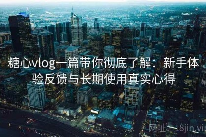 糖心vlog一篇带你彻底了解：新手体验反馈与长期使用真实心得