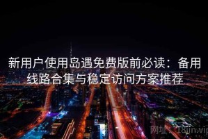 新用户使用岛遇免费版前必读：备用线路合集与稳定访问方案推荐