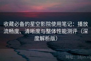 收藏必备的星空影院使用笔记：播放流畅度、清晰度与整体性能测评（深度解析版）