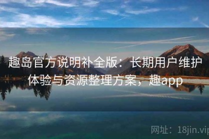 趣岛官方说明补全版：长期用户维护体验与资源整理方案，趣app