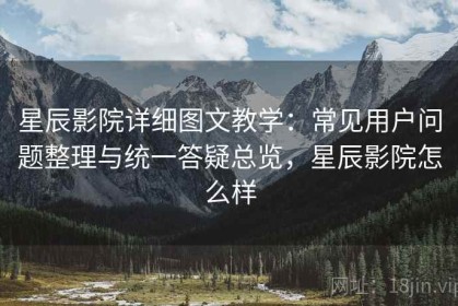 星辰影院详细图文教学：常见用户问题整理与统一答疑总览，星辰影院怎么样