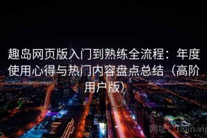 趣岛网页版入门到熟练全流程：年度使用心得与热门内容盘点总结（高阶用户版）