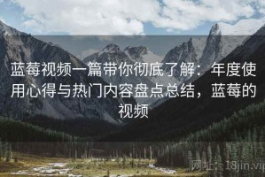 蓝莓视频一篇带你彻底了解：年度使用心得与热门内容盘点总结，蓝莓的视频