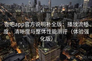 杏吧app官方说明补全版：播放流畅度、清晰度与整体性能测评（体验强化版）