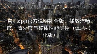 杏吧app官方说明补全版：播放流畅度、清晰度与整体性能测评（体验强化版）