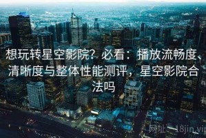 想玩转星空影院？必看：播放流畅度、清晰度与整体性能测评，星空影院合法吗