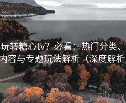 想玩转糖心tv？必看：热门分类、推荐内容与专题玩法解析（深度解析版）