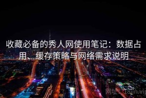 收藏必备的秀人网使用笔记：数据占用、缓存策略与网络需求说明