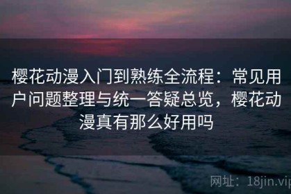 樱花动漫入门到熟练全流程：常见用户问题整理与统一答疑总览，樱花动漫真有那么好用吗