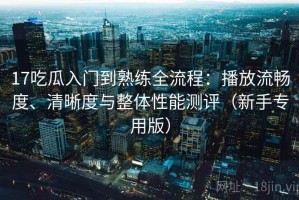 17吃瓜入门到熟练全流程：播放流畅度、清晰度与整体性能测评（新手专用版）