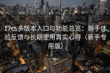 17cs多版本入口与功能总览：新手体验反馈与长期使用真实心得（新手专用版）
