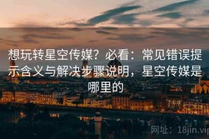 想玩转星空传媒？必看：常见错误提示含义与解决步骤说明，星空传媒是哪里的