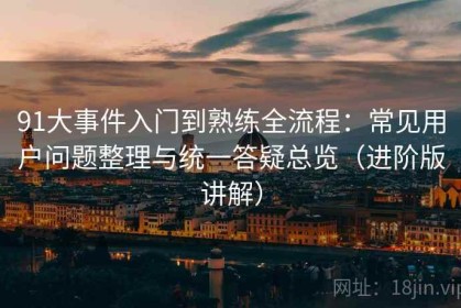 91大事件入门到熟练全流程：常见用户问题整理与统一答疑总览（进阶版讲解）