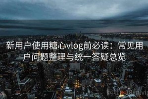 新用户使用糖心vlog前必读：常见用户问题整理与统一答疑总览