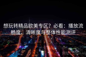 想玩转精品欧美专区？必看：播放流畅度、清晰度与整体性能测评