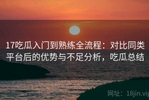 17吃瓜入门到熟练全流程：对比同类平台后的优势与不足分析，吃瓜总结