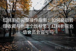 红桃影视完整操作指南：如何高效管理收藏与创建个性标签，红桃影院充值会员会盗号吗