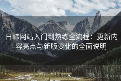 日韩网站入门到熟练全流程：更新内容亮点与新版变化的全面说明
