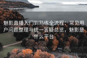 魅影直播入门到熟练全流程：常见用户问题整理与统一答疑总览，魅影是什么平台