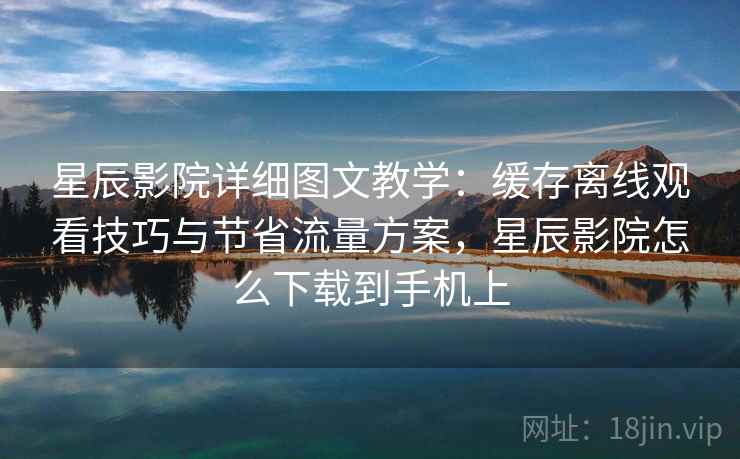 星辰影院详细图文教学:缓存离线观看技巧与节省流量方案,星辰影院怎么下载到手机上 星辰影院详细图文教学:缓存离线观看技巧与节省流量方案,星辰影院怎么下载到手机上