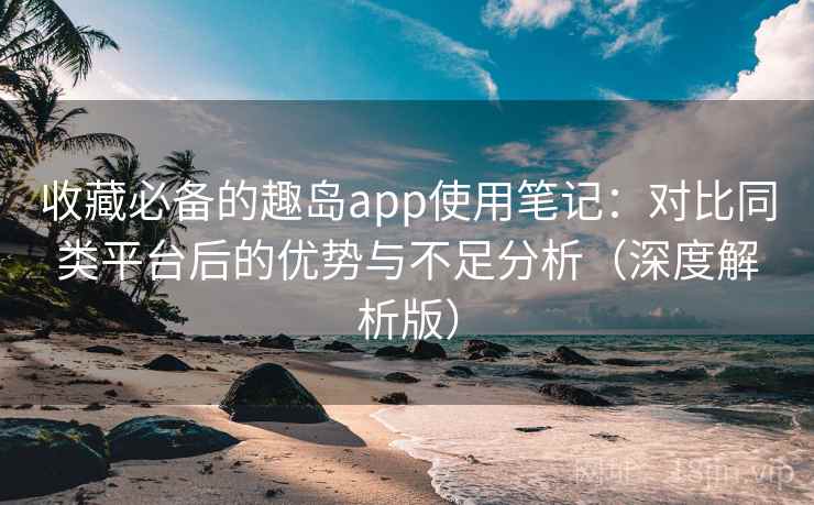 收藏必备的趣岛app使用笔记：对比同类平台后的优势与不足分析（深度解析版）