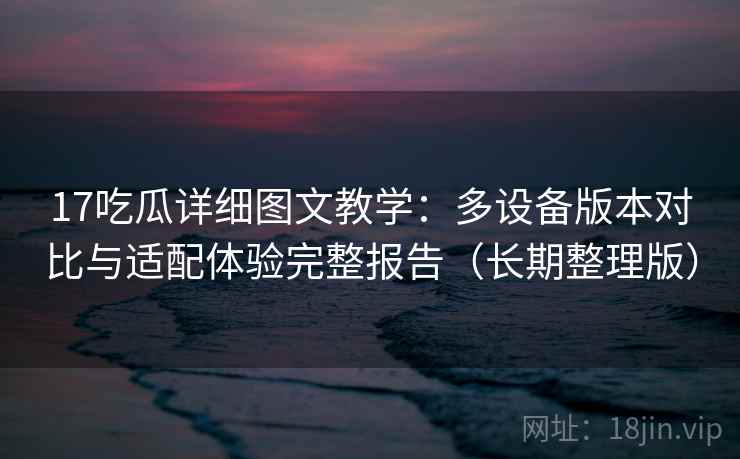 17吃瓜详细图文教学：多设备版本对比与适配体验完整报告（长期整理版）