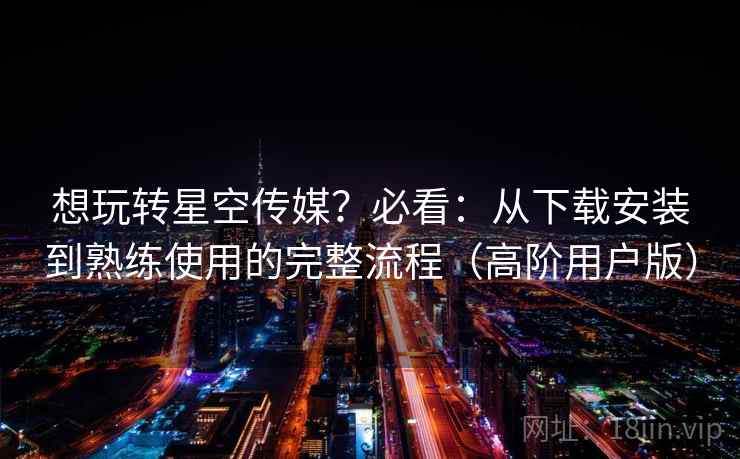 想玩转星空传媒？必看：从下载安装到熟练使用的完整流程（高阶用户版）