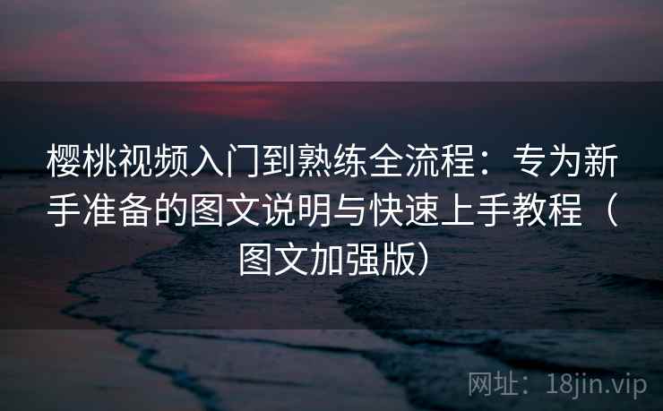 樱桃视频入门到熟练全流程：专为新手准备的图文说明与快速上手教程（图文加强版）