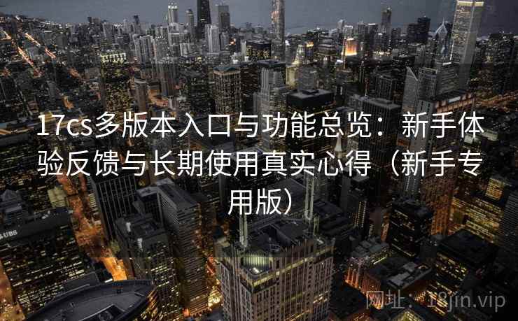 17cs多版本入口与功能总览：新手体验反馈与长期使用真实心得（新手专用版）
