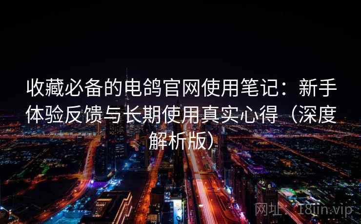 收藏必备的电鸽官网使用笔记：新手体验反馈与长期使用真实心得（深度解析版）