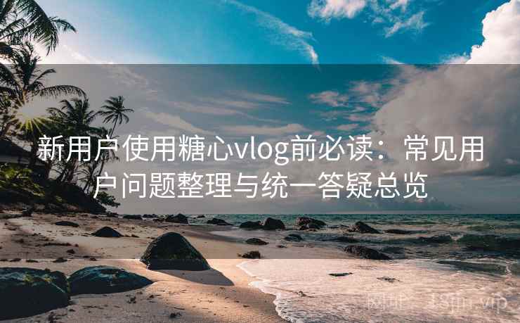 新用户使用糖心vlog前必读：常见用户问题整理与统一答疑总览