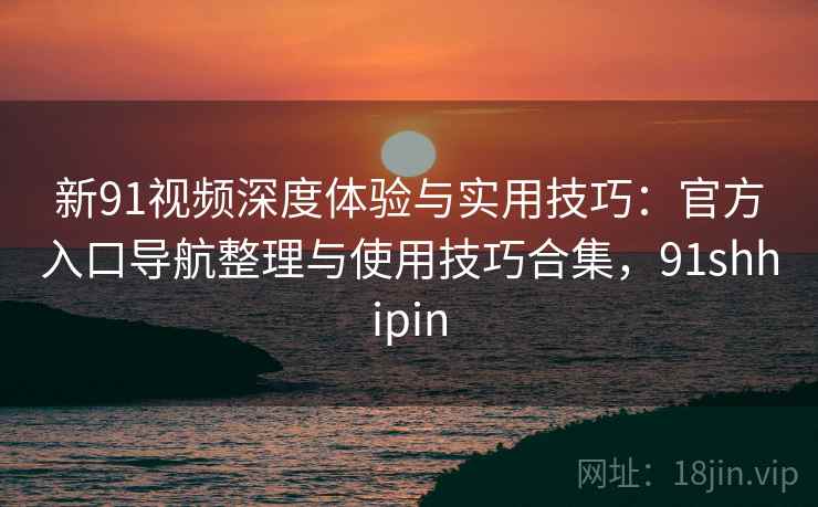 新91视频深度体验与实用技巧：官方入口导航整理与使用技巧合集，91shhipin