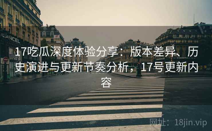 17吃瓜深度体验分享：版本差异、历史演进与更新节奏分析，17号更新内容