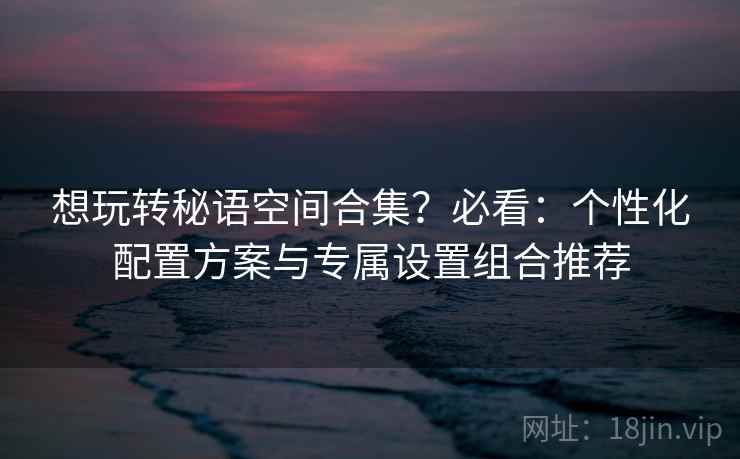 想玩转秘语空间合集？必看：个性化配置方案与专属设置组合推荐