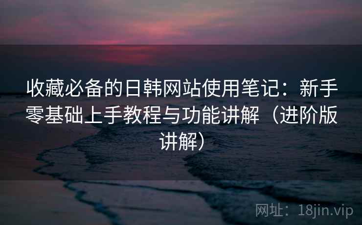 收藏必备的日韩网站使用笔记：新手零基础上手教程与功能讲解（进阶版讲解）