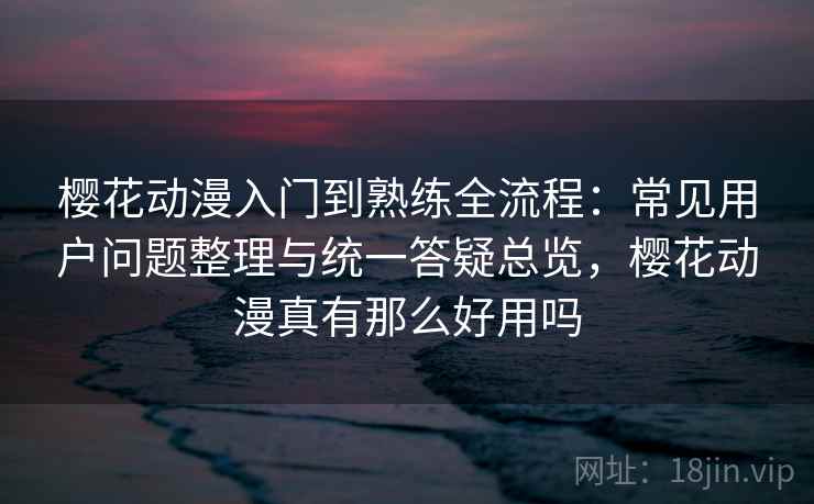 樱花动漫入门到熟练全流程：常见用户问题整理与统一答疑总览，樱花动漫真有那么好用吗
