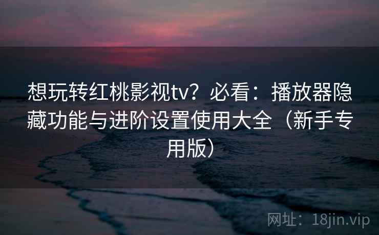 想玩转红桃影视tv？必看：播放器隐藏功能与进阶设置使用大全（新手专用版）