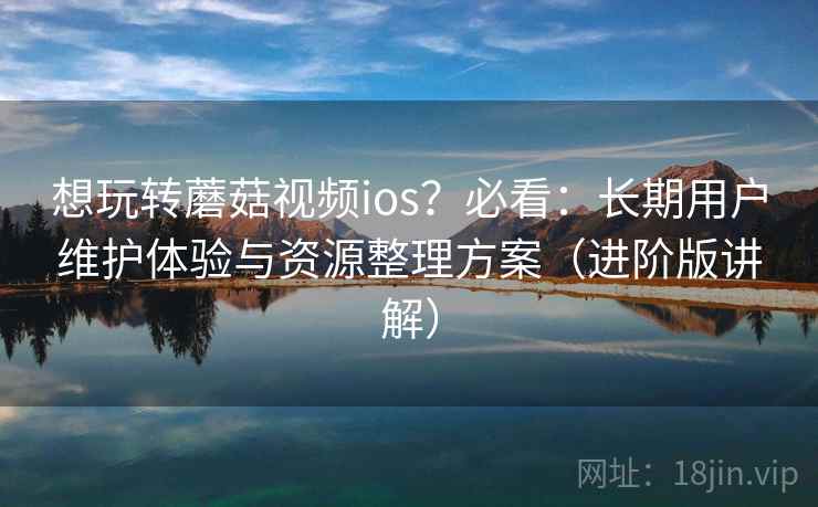 想玩转蘑菇视频ios？必看：长期用户维护体验与资源整理方案（进阶版讲解）