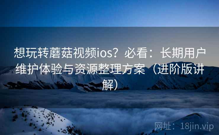 想玩转蘑菇视频ios？必看：长期用户维护体验与资源整理方案（进阶版讲解）