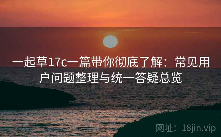 一起草17c一篇带你彻底了解：常见用户问题整理与统一答疑总览