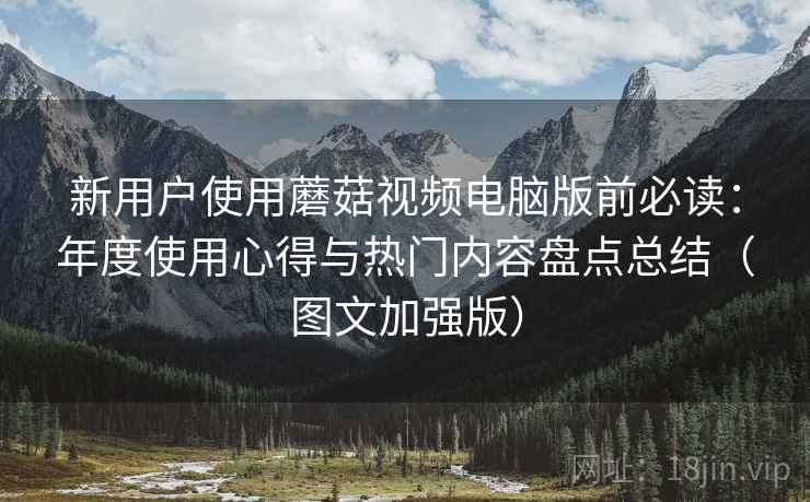 新用户使用蘑菇视频电脑版前必读：年度使用心得与热门内容盘点总结（图文加强版）