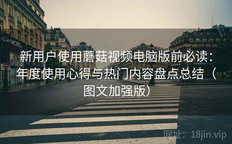 新用户使用蘑菇视频电脑版前必读：年度使用心得与热门内容盘点总结（图文加强版）