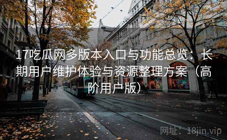 17吃瓜网多版本入口与功能总览：长期用户维护体验与资源整理方案（高阶用户版）