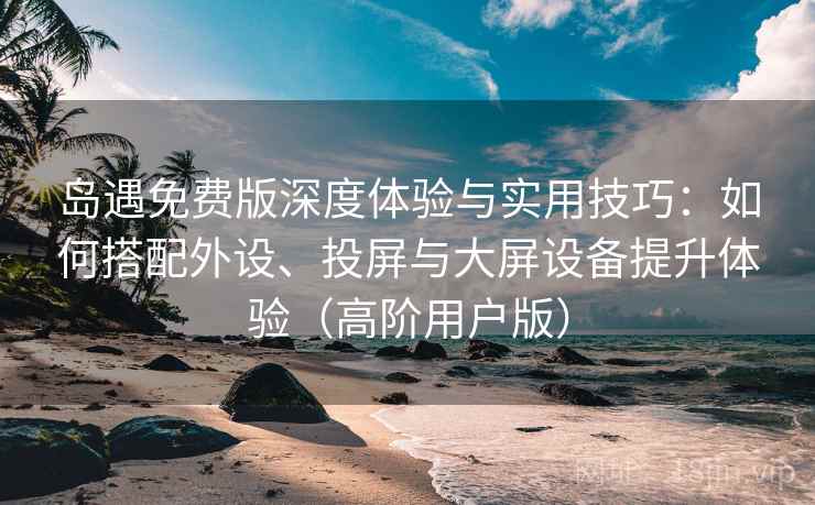 岛遇免费版深度体验与实用技巧：如何搭配外设、投屏与大屏设备提升体验（高阶用户版）