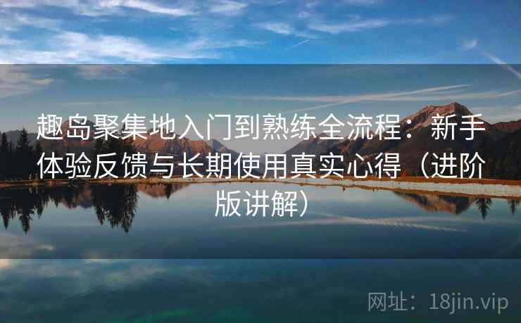 趣岛聚集地入门到熟练全流程：新手体验反馈与长期使用真实心得（进阶版讲解）
