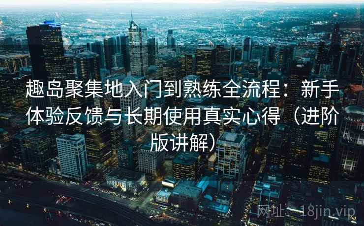 趣岛聚集地入门到熟练全流程：新手体验反馈与长期使用真实心得（进阶版讲解）